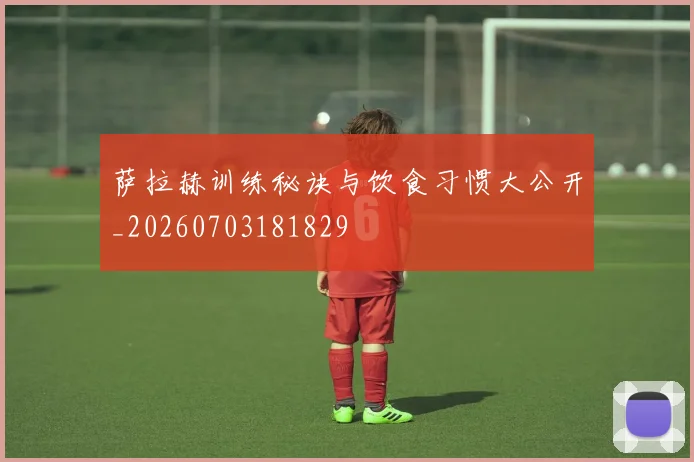 萨拉赫训练秘诀与饮食习惯大公开_20260703181829