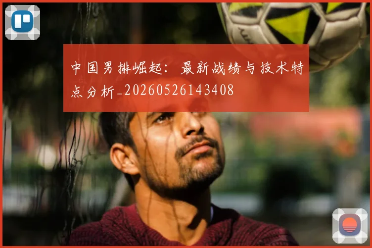 中国男排崛起：最新战绩与技术特点分析_20260526143408