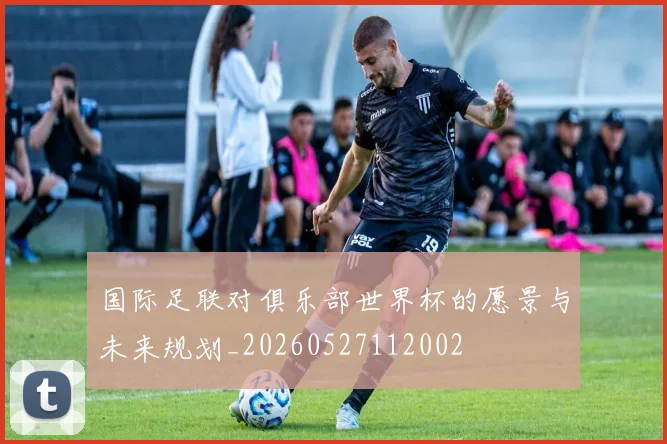 国际足联对俱乐部世界杯的愿景与未来规划_20260527112002