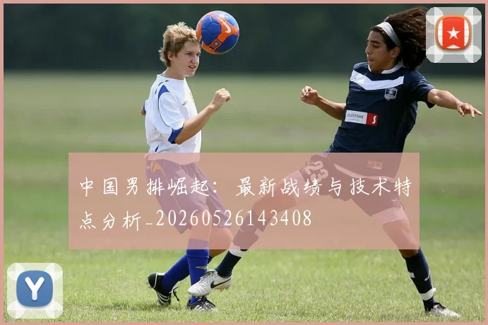 中国男排崛起：最新战绩与技术特点分析_20260526143408