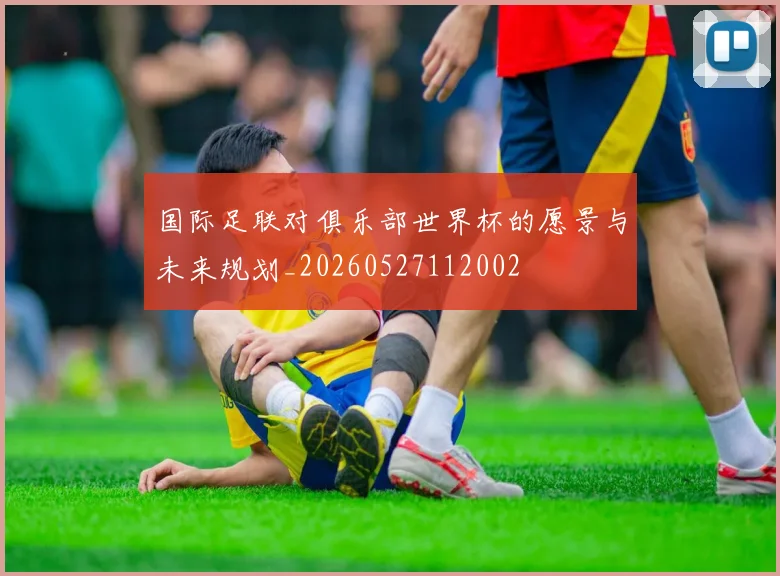 国际足联对俱乐部世界杯的愿景与未来规划_20260527112002